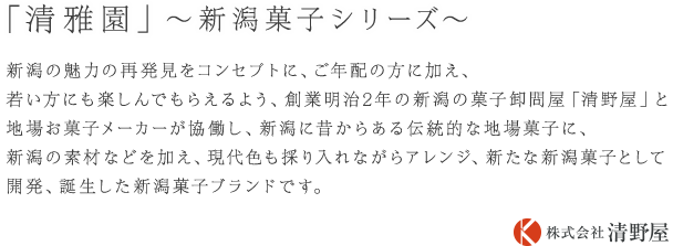 新潟の魅力の再発見をコンセプトに、ご年配の方に加え、若い方にも楽しんでもらえるよう、創業明治2年の新潟の菓子卸問屋「清野屋」と地場お菓子メーカーが協働し、新潟に昔からある伝統的な地場菓子に、新潟の素材などを加え、現代色も採り入れながらアレンジ、新たな新潟菓子として開発、誕生した新潟菓子ブランドです。