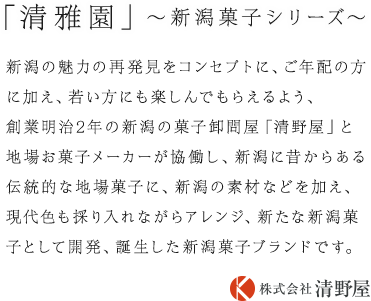 新潟の魅力の再発見をコンセプトに、ご年配の方に加え、若い方にも楽しんでもらえるよう、創業明治2年の新潟の菓子卸問屋「清野屋」と地場お菓子メーカーが協働し、新潟に昔からある伝統的な地場菓子に、新潟の素材などを加え、現代色も採り入れながらアレンジ、新たな新潟菓子として開発、誕生した新潟菓子ブランドです。